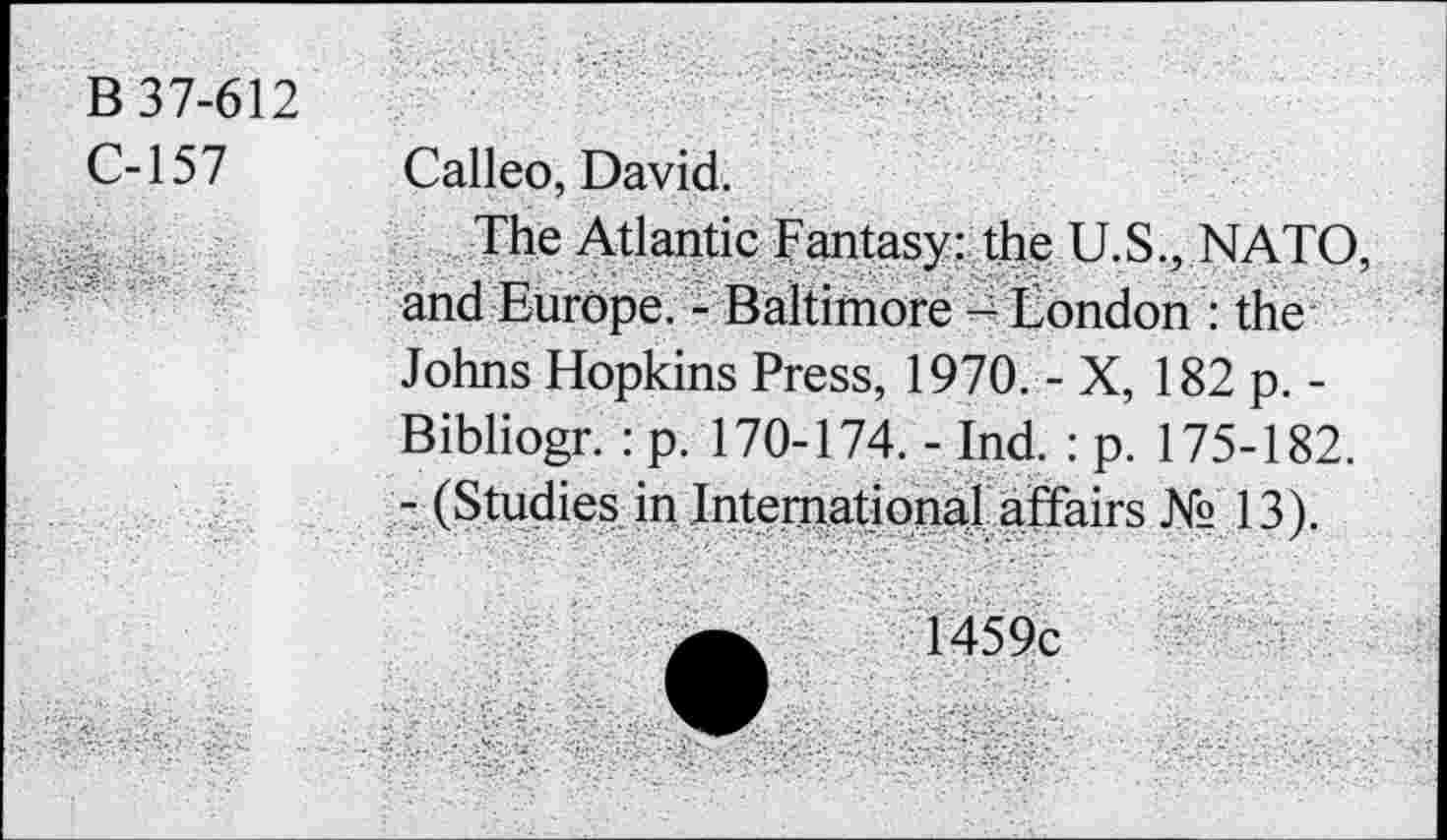 ﻿B 37-612
C-157
Calleo, David.
The Atlantic Fantasy: the U.S., NATO, and Europe. - Baltimore - London : the Johns Hopkins Press, 1970. - X, 182 p. -
Bibliogr. : p. 170-174. - Ind. : p. 175-182.
- (Studies in International affairs № 13).
1459c